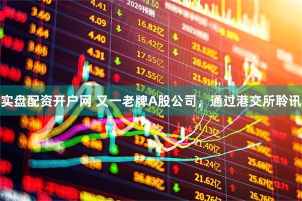 实盘配资开户网 又一老牌A股公司，通过港交所聆讯