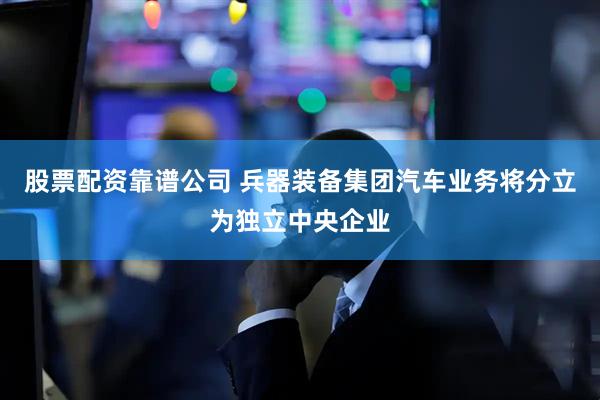 股票配资靠谱公司 兵器装备集团汽车业务将分立为独立中央企业
