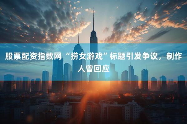 股票配资指数网 “捞女游戏”标题引发争议，制作人曾回应