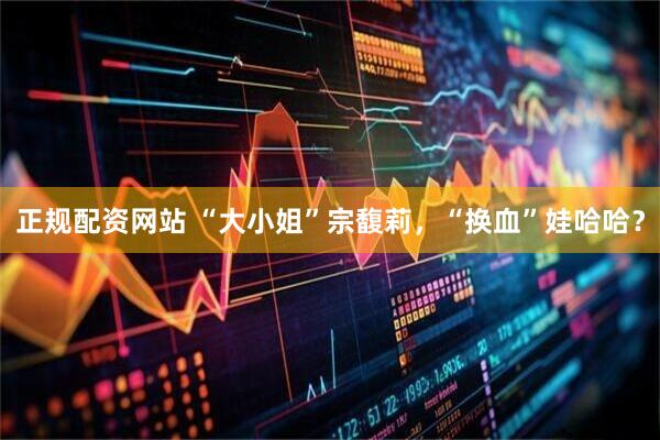 正规配资网站 “大小姐”宗馥莉，“换血”娃哈哈？