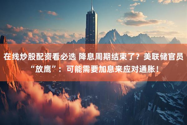 在线炒股配资看必选 降息周期结束了？美联储官员“放鹰”：可能需要加息来应对通胀！