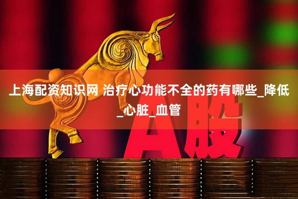 上海配资知识网 治疗心功能不全的药有哪些_降低_心脏_血管