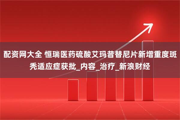 配资网大全 恒瑞医药硫酸艾玛昔替尼片新增重度斑秃适应症获批_内容_治疗_新浪财经