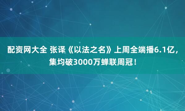 配资网大全 张译《以法之名》上周全端播6.1亿，集均破3000万蝉联周冠！
