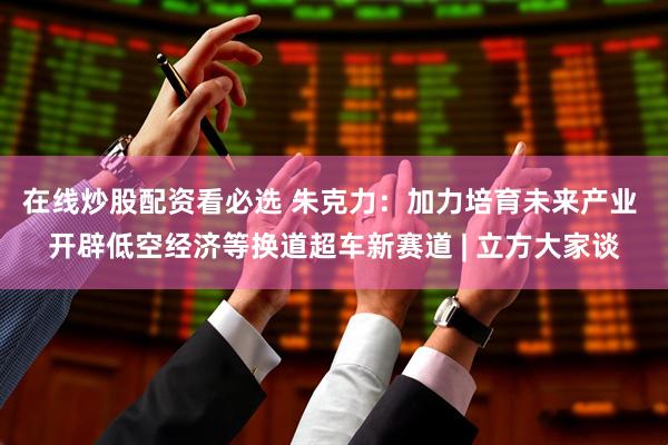 在线炒股配资看必选 朱克力：加力培育未来产业 开辟低空经济等换道超车新赛道 | 立方大家谈