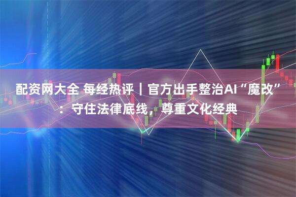 配资网大全 每经热评｜官方出手整治AI“魔改”：守住法律底线，尊重文化经典