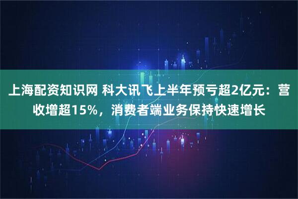 上海配资知识网 科大讯飞上半年预亏超2亿元：营收增超15%，消费者端业务保持快速增长
