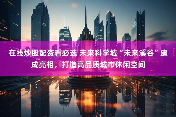在线炒股配资看必选 未来科学城“未来溪谷”建成亮相，打造高品质城市休闲空间