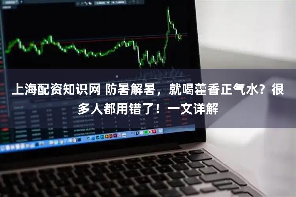 上海配资知识网 防暑解暑，就喝藿香正气水？很多人都用错了！一文详解