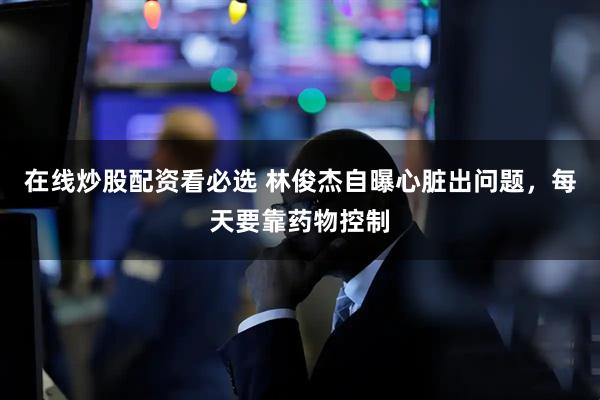 在线炒股配资看必选 林俊杰自曝心脏出问题，每天要靠药物控制