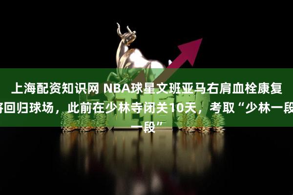 上海配资知识网 NBA球星文班亚马右肩血栓康复将回归球场，此前在少林寺闭关10天，考取“少林一段”