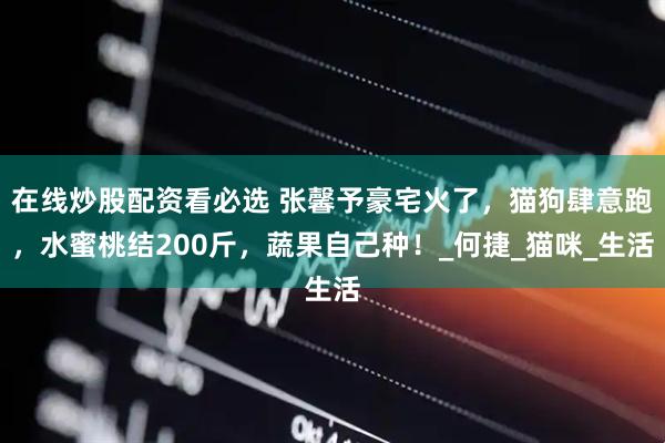 在线炒股配资看必选 张馨予豪宅火了，猫狗肆意跑，水蜜桃结200斤，蔬果自己种！_何捷_猫咪_生活
