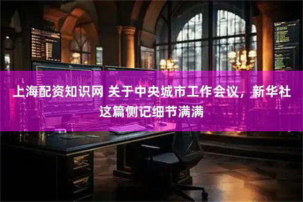 上海配资知识网 关于中央城市工作会议，新华社这篇侧记细节满满