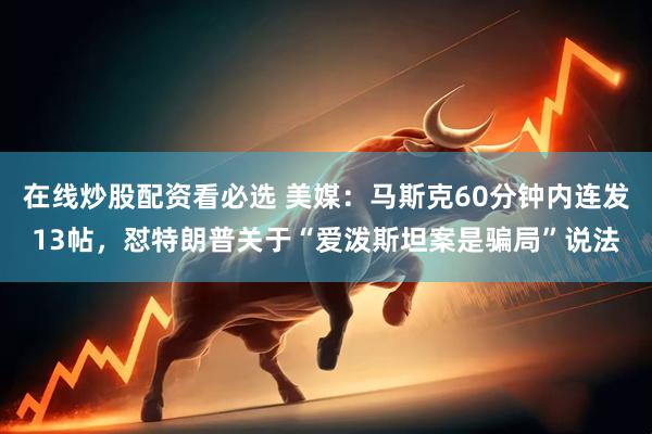 在线炒股配资看必选 美媒：马斯克60分钟内连发13帖，怼特朗普关于“爱泼斯坦案是骗局”说法