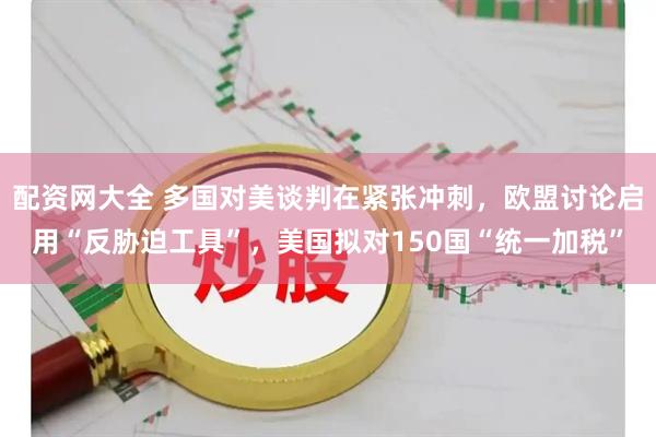 配资网大全 多国对美谈判在紧张冲刺，欧盟讨论启用“反胁迫工具”，美国拟对150国“统一加税”