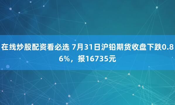 在线炒股配资看必选 7月31日沪铅期货收盘下跌0.86%，报16735元