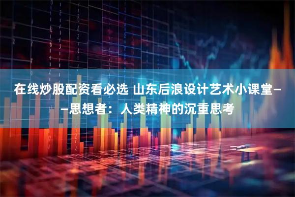 在线炒股配资看必选 山东后浪设计艺术小课堂——思想者：人类精神的沉重思考