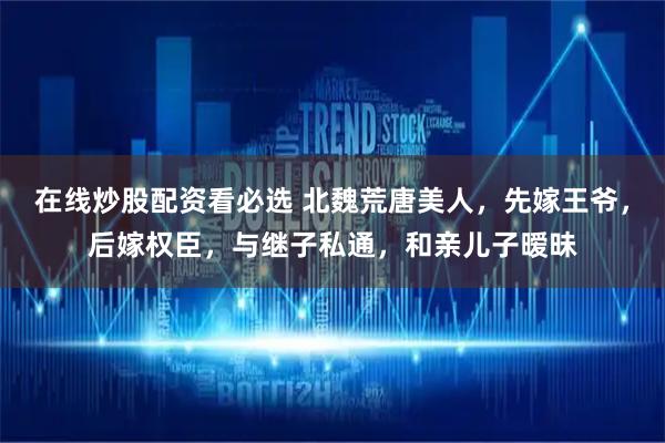 在线炒股配资看必选 北魏荒唐美人，先嫁王爷，后嫁权臣，与继子私通，和亲儿子暧昧