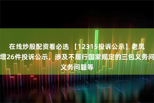 在线炒股配资看必选 【12315投诉公示】老凤祥新增26件投诉公示,涉及不履行国家规定的三包义务问题等