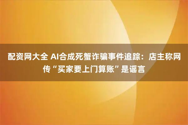 配资网大全 AI合成死蟹诈骗事件追踪：店主称网传“买家要上门算账”是谣言